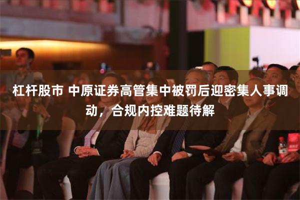 杠杆股市 中原证券高管集中被罚后迎密集人事调动，合规内控难题待解