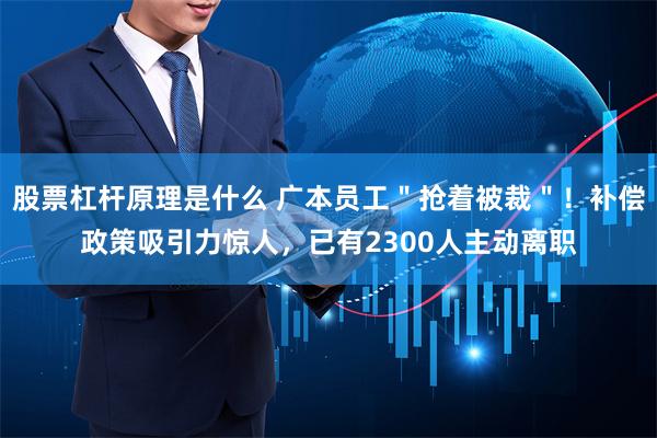 股票杠杆原理是什么 广本员工＂抢着被裁＂！补偿政策吸引力惊人，已有2300人主动离职