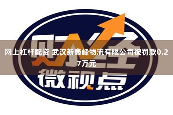 网上杠杆配资 武汉新鑫峰物流有限公司被罚款0.27万元