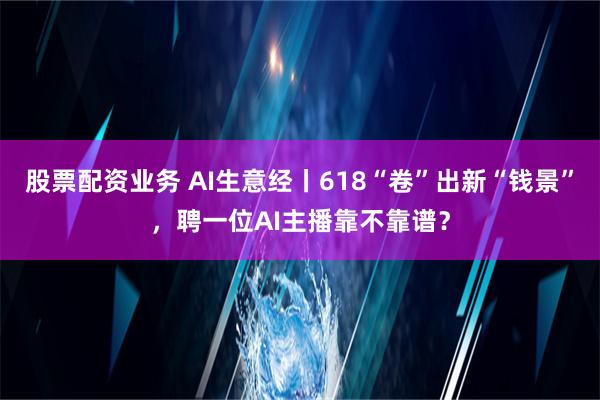 股票配资业务 AI生意经丨618“卷”出新“钱景”，聘一位AI主播靠不靠谱？