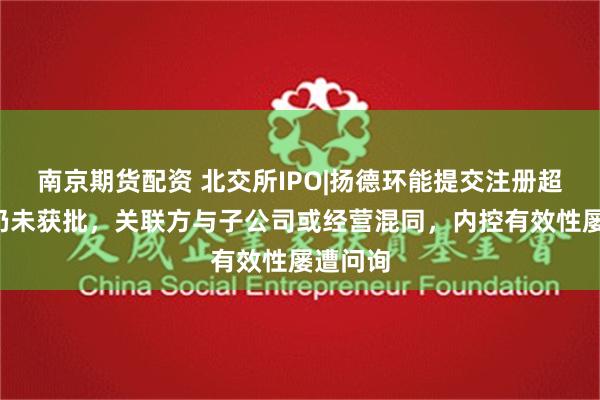 南京期货配资 北交所IPO|扬德环能提交注册超7个月仍未获批，关联方与子公司或经营混同，内控有效性屡遭问询