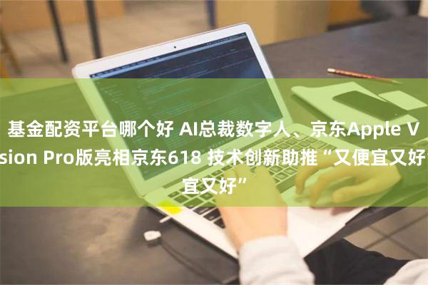 基金配资平台哪个好 AI总裁数字人、京东Apple Vision Pro版亮相京东618 技术创新助推“又便宜又好”