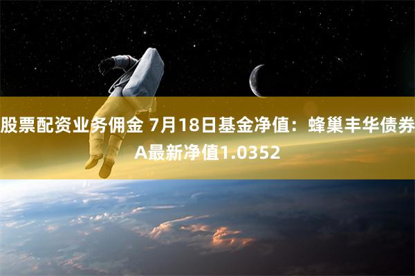 股票配资业务佣金 7月18日基金净值：蜂巢丰华债券A最新净值1.0352