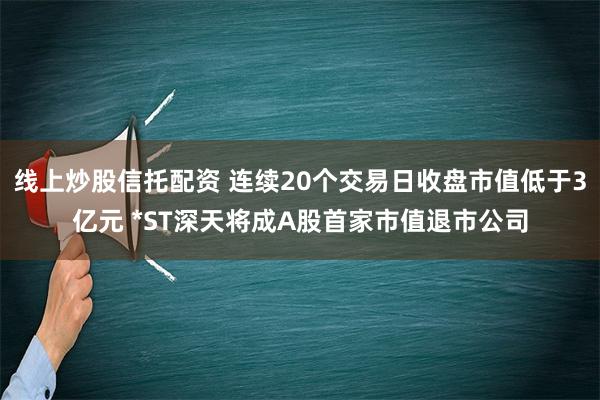 线上炒股信托配资 连续20个交易日收盘市值低于3亿元 *ST深天将成A股首家市值退市公司