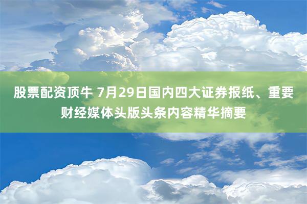 股票配资顶牛 7月29日国内四大证券报纸、重要财经媒体头版头条内容精华摘要