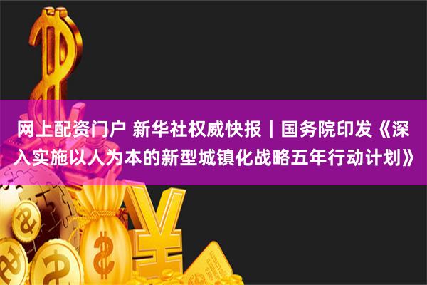 网上配资门户 新华社权威快报｜国务院印发《深入实施以人为本的新型城镇化战略五年行动计划》