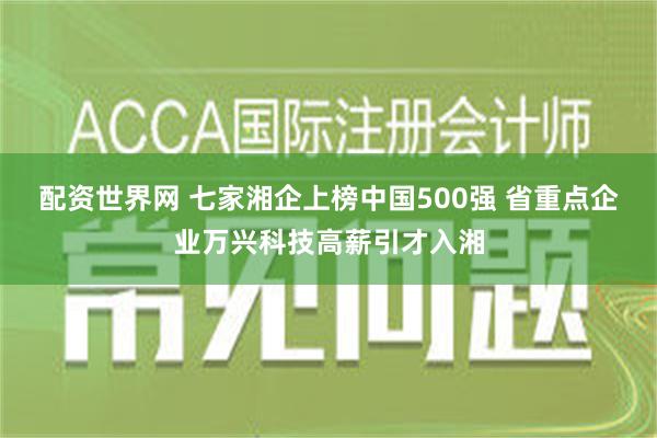 配资世界网 七家湘企上榜中国500强 省重点企业万兴科技高薪引才入湘