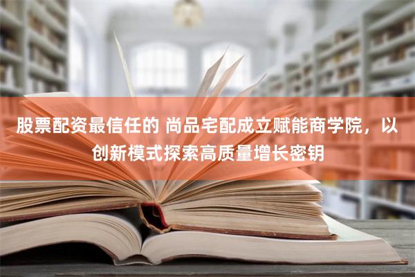 股票配资最信任的 尚品宅配成立赋能商学院，以创新模式探索高质量增长密钥