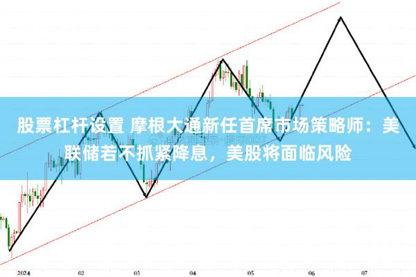 股票杠杆设置 摩根大通新任首席市场策略师：美联储若不抓紧降息，美股将面临风险