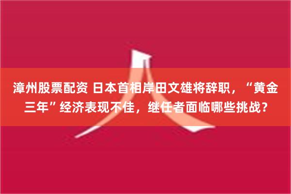 漳州股票配资 日本首相岸田文雄将辞职，“黄金三年”经济表现不佳，继任者面临哪些挑战？