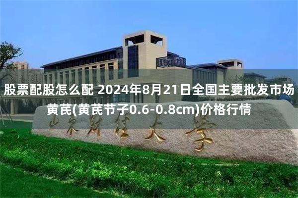 股票配股怎么配 2024年8月21日全国主要批发市场黄芪(黄芪节子0.6-0.8cm)价格行情