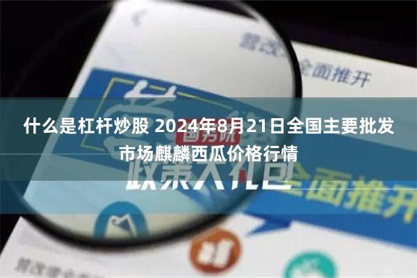 什么是杠杆炒股 2024年8月21日全国主要批发市场麒麟西瓜价格行情