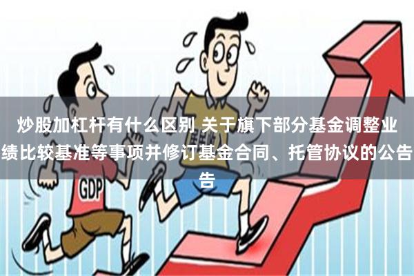 炒股加杠杆有什么区别 关于旗下部分基金调整业绩比较基准等事项并修订基金合同、托管协议的公告