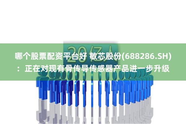 哪个股票配资平台好 敏芯股份(688286.SH)：正在对现有骨传导传感器产品进一步升级