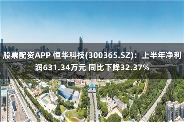 股票配资APP 恒华科技(300365.SZ)：上半年净利润631.34万元 同比下降32.37%