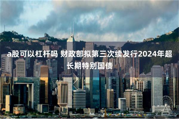 a股可以杠杆吗 财政部拟第三次续发行2024年超长期特别国债