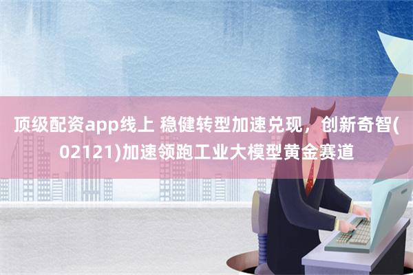 顶级配资app线上 稳健转型加速兑现，创新奇智(02121)加速领跑工业大模型黄金赛道