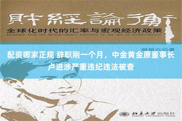 配资哪家正规 辞职刚一个月，中金黄金原董事长卢进涉严重违纪违法被查