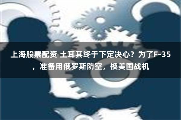 上海股票配资 土耳其终于下定决心？为了F-35，准备用俄罗斯防空，换美国战机