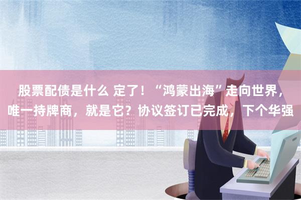 股票配债是什么 定了！“鸿蒙出海”走向世界，唯一持牌商，就是它？协议签订已完成，下个华强