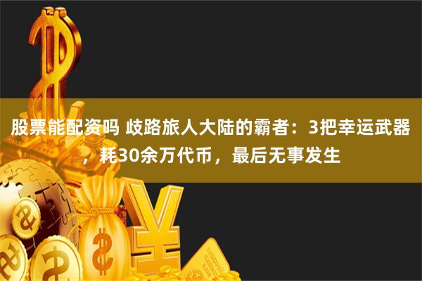 股票能配资吗 歧路旅人大陆的霸者：3把幸运武器，耗30余万代币，最后无事发生