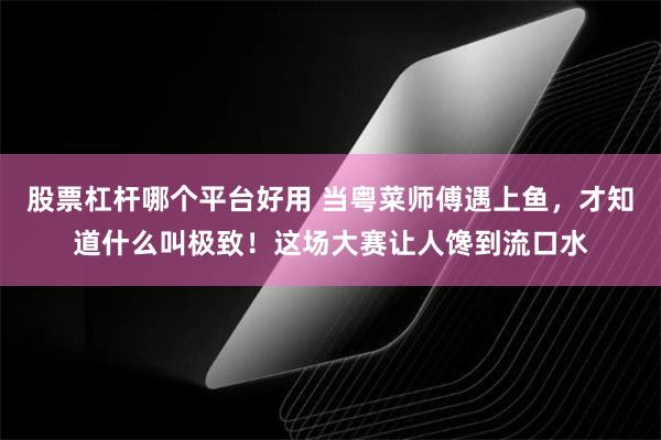 股票杠杆哪个平台好用 当粤菜师傅遇上鱼，才知道什么叫极致！这场大赛让人馋到流口水