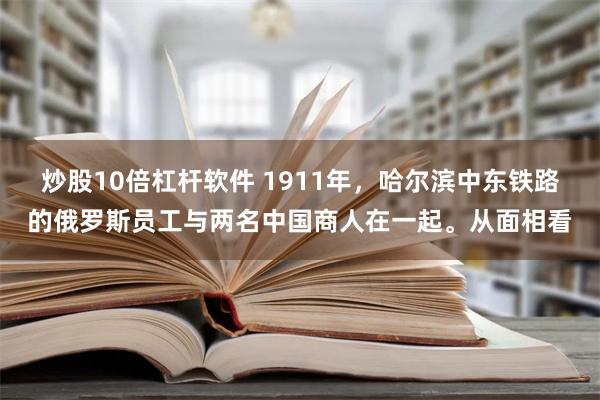 炒股10倍杠杆软件 1911年，哈尔滨中东铁路的俄罗斯员工与两名中国商人在一起。从面相看