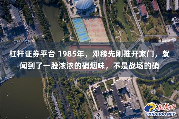 杠杆证券平台 1985年，邓稼先刚推开家门，就闻到了一股浓浓的硝烟味，不是战场的硝