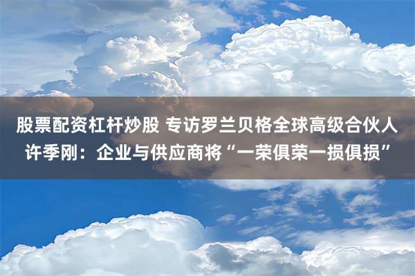 股票配资杠杆炒股 专访罗兰贝格全球高级合伙人许季刚：企业与供应商将“一荣俱荣一损俱损”