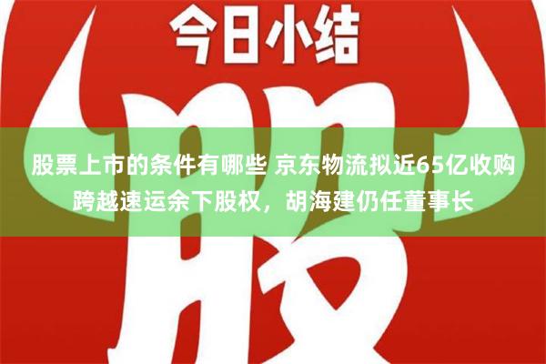 股票上市的条件有哪些 京东物流拟近65亿收购跨越速运余下股权，胡海建仍任董事长