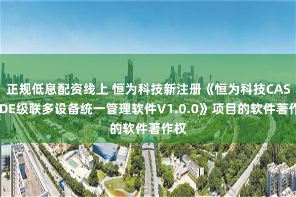 正规低息配资线上 恒为科技新注册《恒为科技CASCADE级联多设备统一管理软件V1.0.0》项目的软件著作权