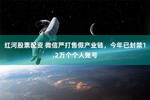 红河股票配资 微信严打售假产业链，今年已封禁1.2万个个人账号