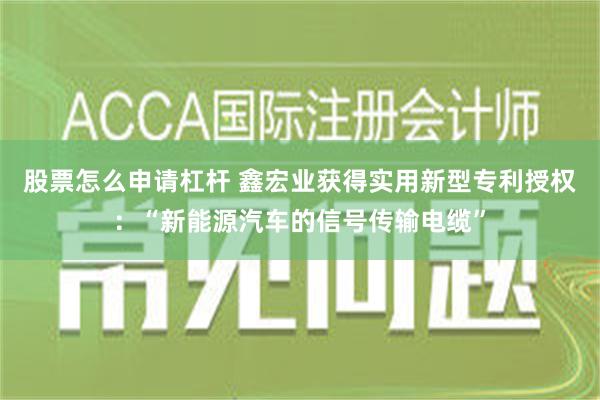 股票怎么申请杠杆 鑫宏业获得实用新型专利授权：“新能源汽车的信号传输电缆”