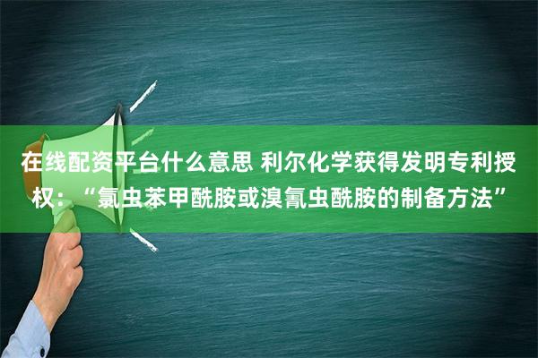 在线配资平台什么意思 利尔化学获得发明专利授权：“氯虫苯甲酰胺或溴氰虫酰胺的制备方法”