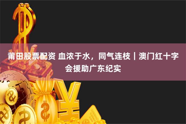 莆田股票配资 血浓于水，同气连枝｜澳门红十字会援助广东纪实