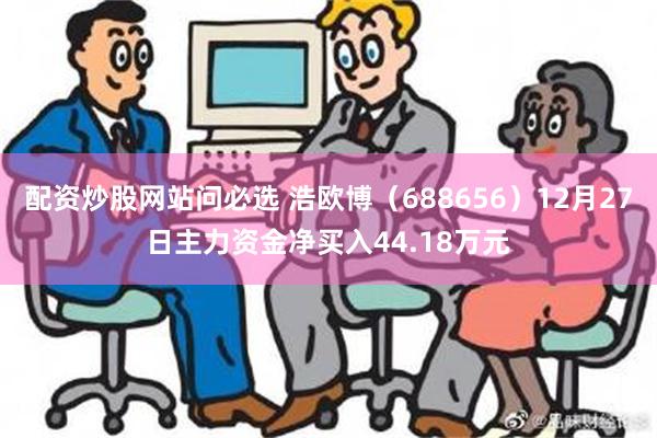 配资炒股网站问必选 浩欧博（688656）12月27日主力资金净买入44.18万元