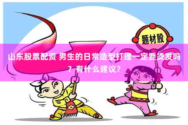 山东股票配资 男生的日常造型打理一定要烫发吗？有什么建议？