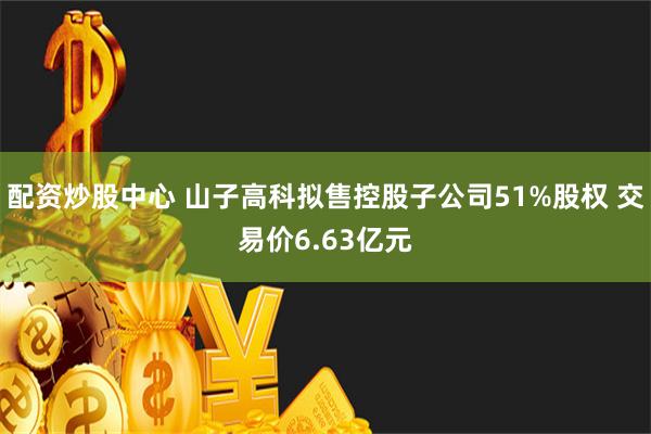 配资炒股中心 山子高科拟售控股子公司51%股权 交易价6.63亿元