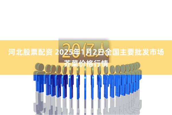 河北股票配资 2025年1月2日全国主要批发市场芥菜价格行情