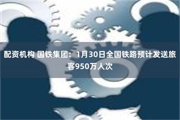 配资机构 国铁集团：1月30日全国铁路预计发送旅客950万人次