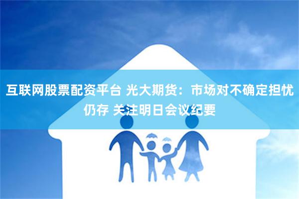 互联网股票配资平台 光大期货：市场对不确定担忧仍存 关注明日会议纪要