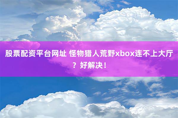 股票配资平台网址 怪物猎人荒野xbox连不上大厅？好解决！