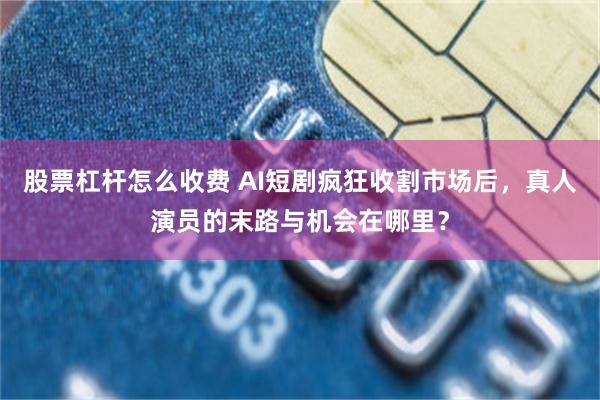 股票杠杆怎么收费 AI短剧疯狂收割市场后，真人演员的末路与机会在哪里？