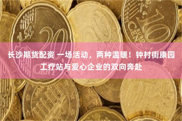 长沙期货配资 一场活动，两种温暖！钟村街康园工疗站与爱心企业的双向奔赴