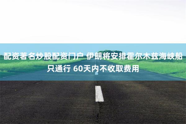 配资著名炒股配资门户 伊朗将安排霍尔木兹海峡船只通行 60天内不收取费用
