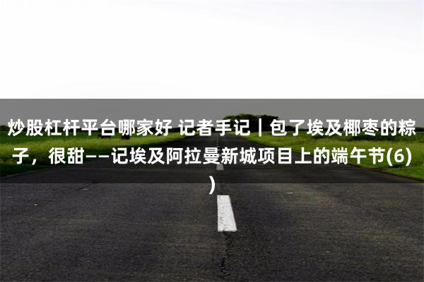 炒股杠杆平台哪家好 记者手记｜包了埃及椰枣的粽子，很甜——记埃及阿拉曼新城项目上的端午节(6)