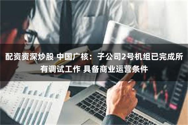 配资资深炒股 中国广核：子公司2号机组已完成所有调试工作 具备商业运营条件